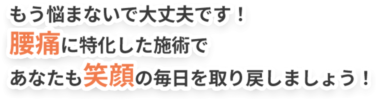 もう悩まないで大丈夫です！ 腰痛に特化した施術で あなたも笑顔の毎日を取り戻しましょう！